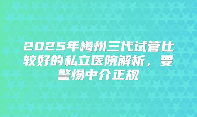 2025年梅州三代试管比较好的私立医院解析,要警惕中介正规