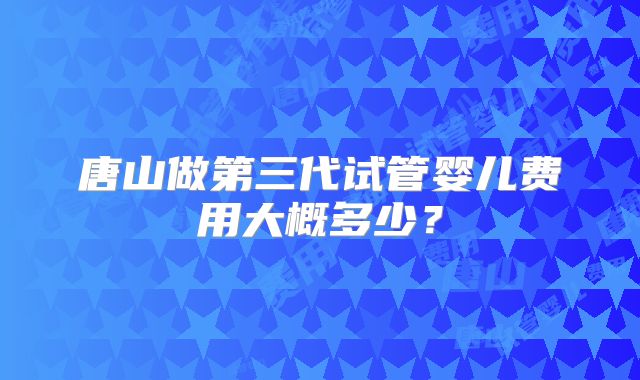 唐山做第三代试管婴儿费用大概多少?
