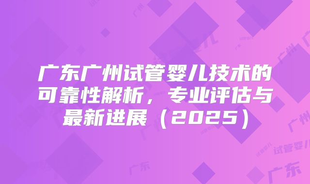 广东广州试管婴儿技术的可靠性解析，专业评估与最新进展（2025）