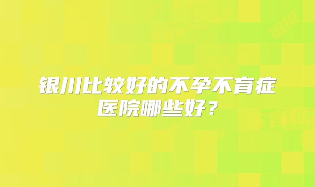 银川比较好的不孕不育症医院哪些好？