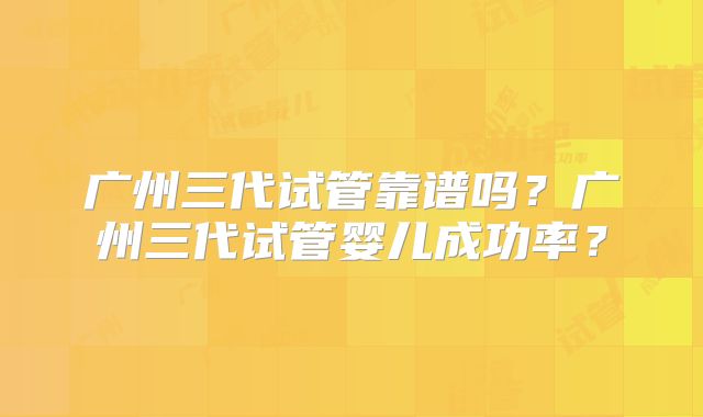 广州三代试管靠谱吗?广州三代试管婴儿成功率?