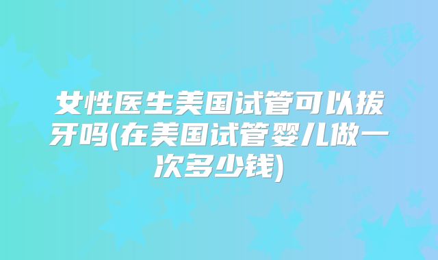 女性医生美国试管可以拔牙吗(在美国试管婴儿做一次多少钱)