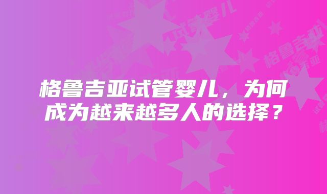 格鲁吉亚试管婴儿,为何成为越来越多人的选择?