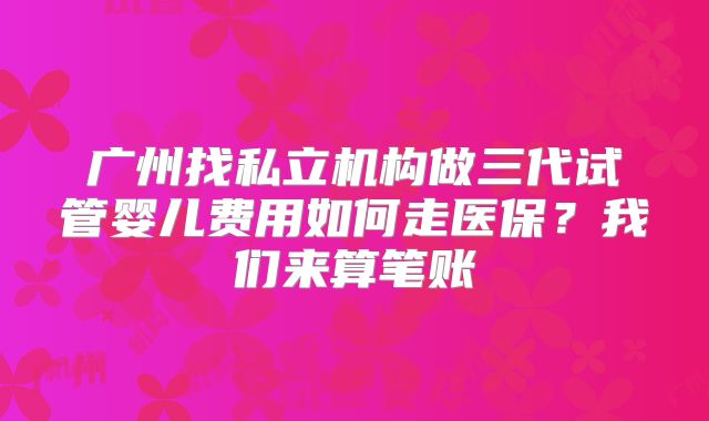 广州找私立机构做三代试管婴儿费用如何走医保?我们来算笔账