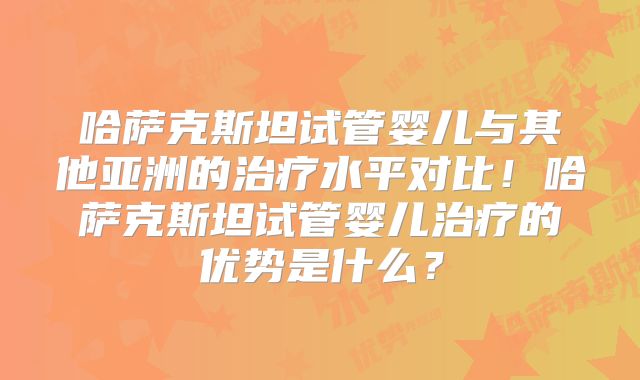 哈萨克斯坦试管婴儿与其他亚洲的治疗水平对比!哈萨克斯坦试管婴儿治疗的优势是什么?
