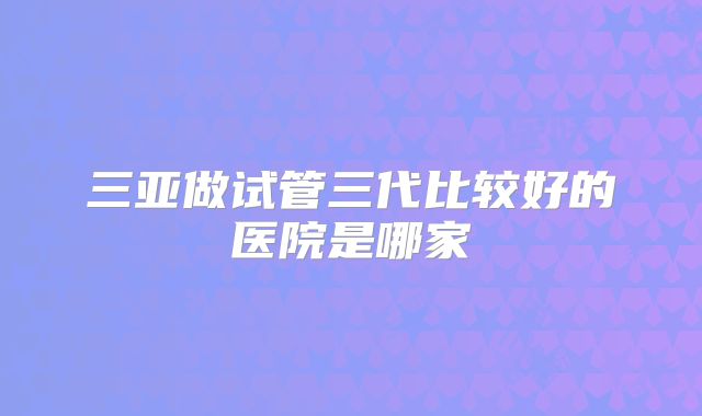 三亚做试管三代比较好的医院是哪家