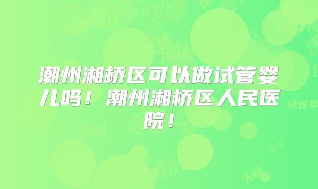 潮州湘桥区可以做试管婴儿吗!潮州湘桥区人民医院!