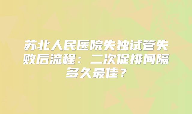 苏北人民医院失独试管失败后流程:二次促排间隔多久最佳?
