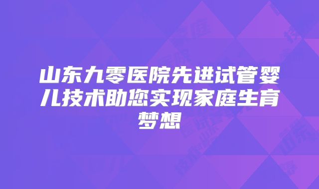 山东九零医院先进试管婴儿技术助您实现家庭生育梦想