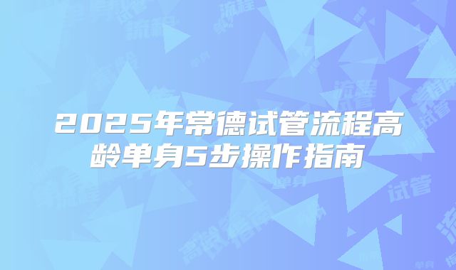 2025年常德试管流程高龄单身5步操作指南