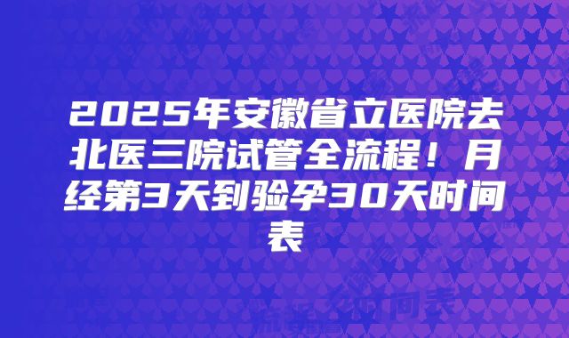 2025年安徽省立医院去北医三院试管全流程!月经第3天到验孕30天时间表