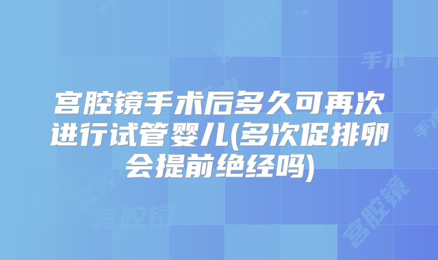 宫腔镜手术后多久可再次进行试管婴儿(多次促排卵会提前绝经吗)