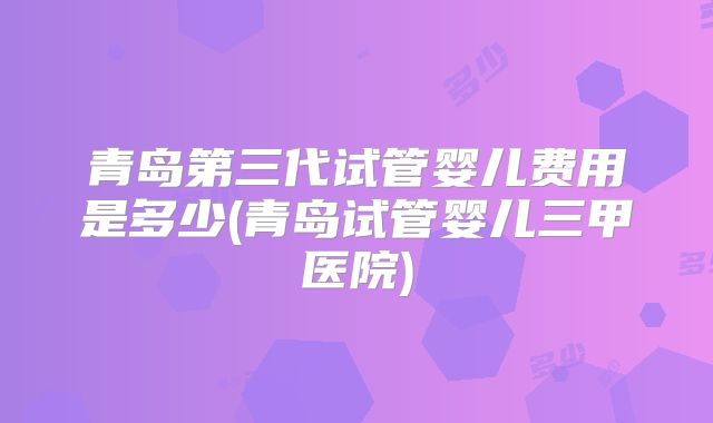 青岛第三代试管婴儿费用是多少(青岛试管婴儿三甲医院)