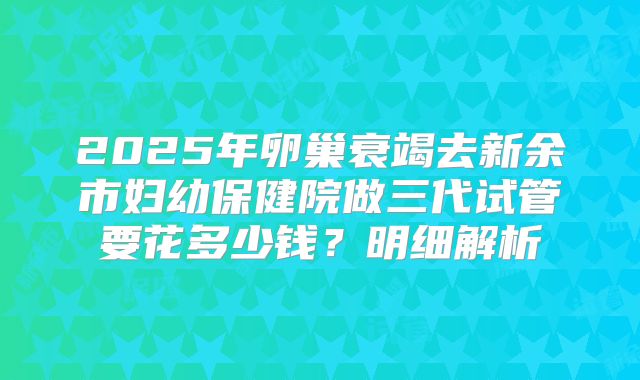 2025年卵巢衰竭去新余市妇幼保健院做三代试管要花多少钱?明细解析