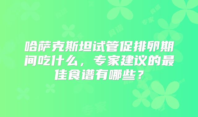 哈萨克斯坦试管促排卵期间吃什么,专家建议的最佳食谱有哪些?