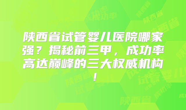 陕西省试管婴儿医院哪家强？揭秘前三甲，成功率高达巅峰的三大权威机构！