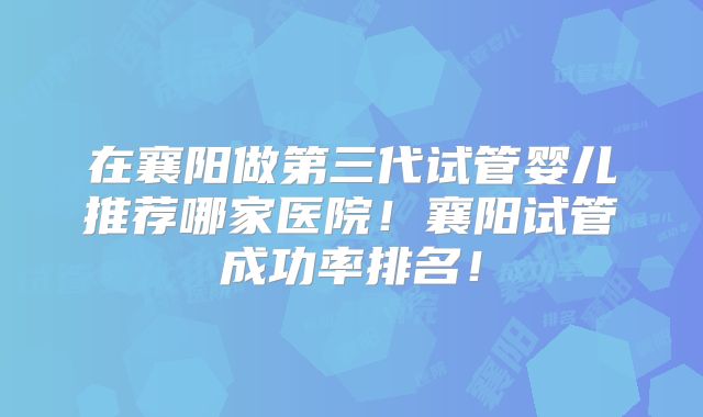 在襄阳做第三代试管婴儿推荐哪家医院!襄阳试管成功率排名!