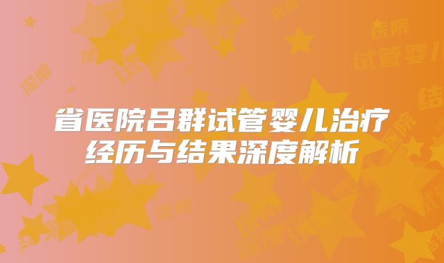 省医院吕群试管婴儿治疗经历与结果深度解析