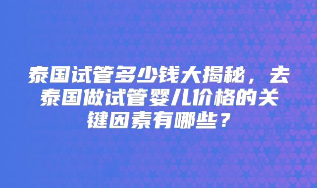 泰国试管多少钱大揭秘,去泰国做试管婴儿价格的关键因素有哪些?