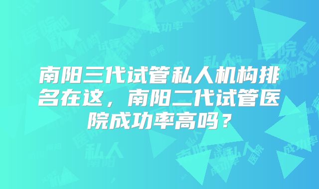 南阳三代试管私人机构排名在这,南阳二代试管医院成功率高吗?