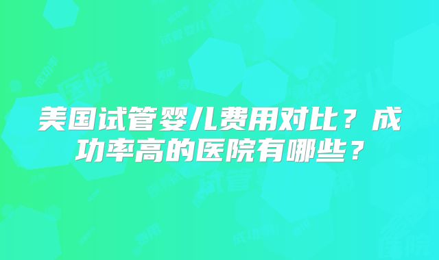 美国试管婴儿费用对比?成功率高的医院有哪些?