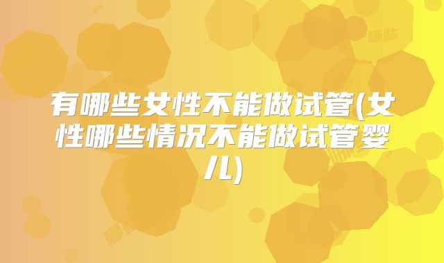 有哪些女性不能做试管(女性哪些情况不能做试管婴儿)