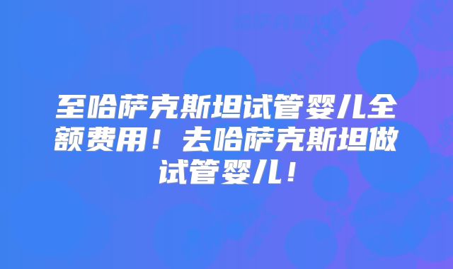 至哈萨克斯坦试管婴儿全额费用!去哈萨克斯坦做试管婴儿!