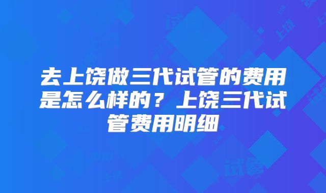 去上饶做三代试管的费用是怎么样的?上饶三代试管费用明细