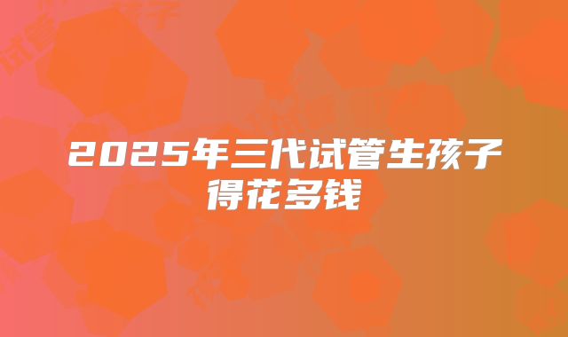 2025年三代试管生孩子得花多钱