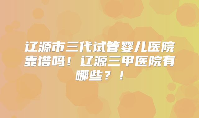 辽源市三代试管婴儿医院靠谱吗!辽源三甲医院有哪些?!