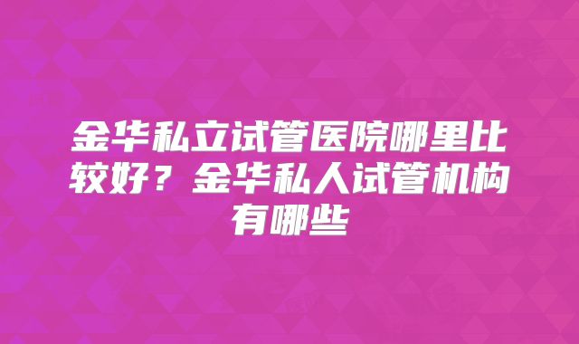 金华私立试管医院哪里比较好?金华私人试管机构有哪些