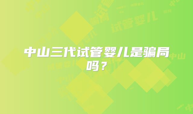 中山三代试管婴儿是骗局吗?