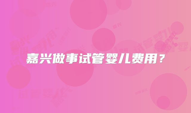 嘉兴做事试管婴儿费用?