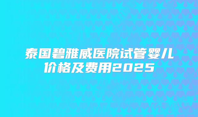 泰国碧雅威医院试管婴儿价格及费用2025