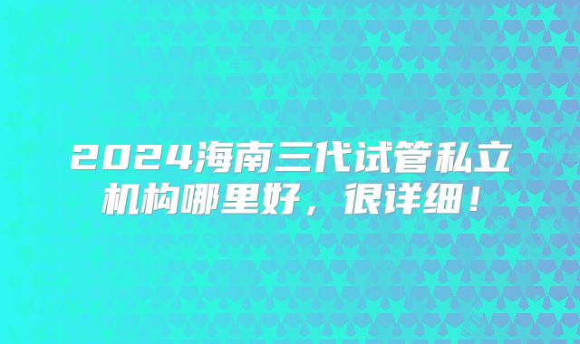 2024海南三代试管私立机构哪里好,很详细!