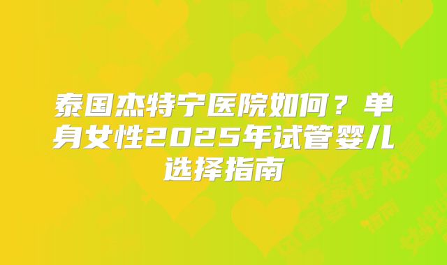 泰国杰特宁医院如何?单身女性2025年试管婴儿选择指南