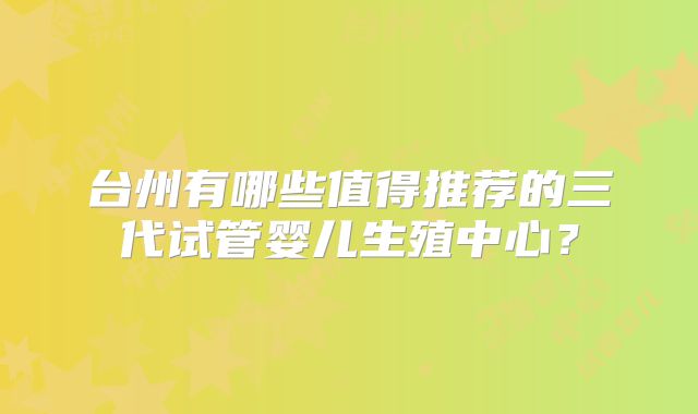 台州有哪些值得推荐的三代试管婴儿生殖中心?