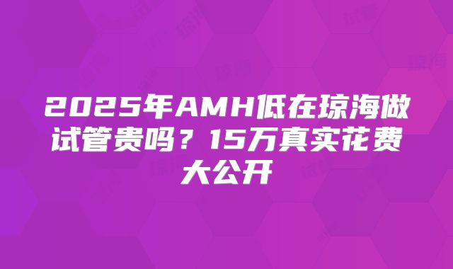 2025年AMH低在琼海做试管贵吗?15万真实花费大公开
