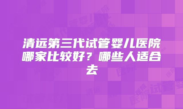 清远第三代试管婴儿医院哪家比较好?哪些人适合去