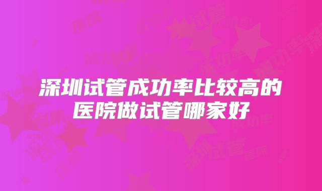 深圳试管成功率比较高的医院做试管哪家好