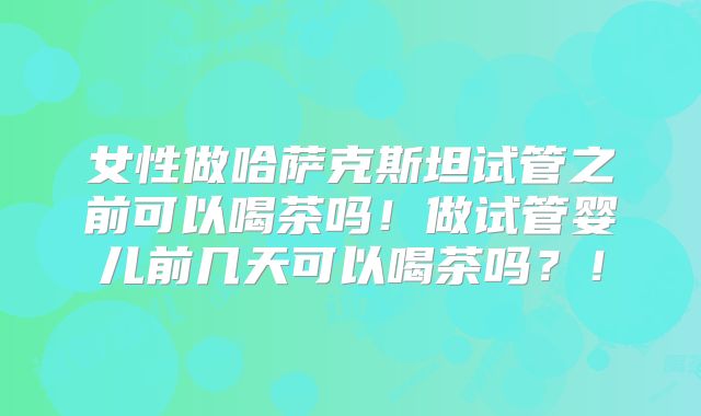 女性做哈萨克斯坦试管之前可以喝茶吗!做试管婴儿前几天可以喝茶吗?!