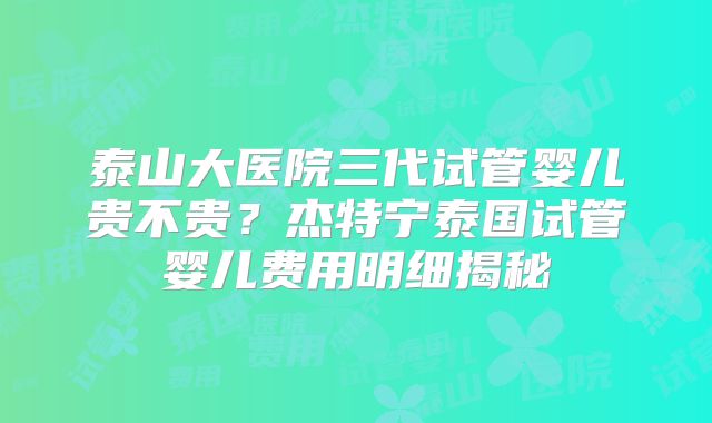 泰山大医院三代试管婴儿贵不贵?杰特宁泰国试管婴儿费用明细揭秘