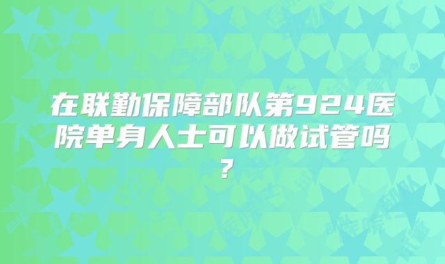 在联勤保障部队第924医院单身人士可以做试管吗？