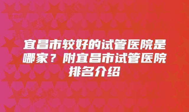 宜昌市较好的试管医院是哪家?附宜昌市试管医院排名介绍