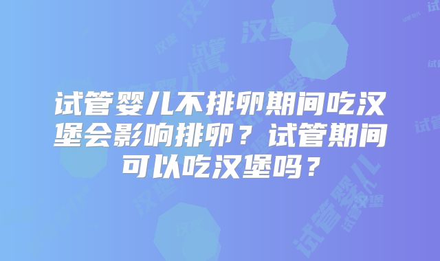 试管婴儿不排卵期间吃汉堡会影响排卵?试管期间可以吃汉堡吗?