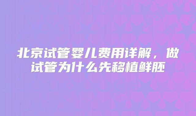 北京试管婴儿费用详解,做试管为什么先移植鲜胚