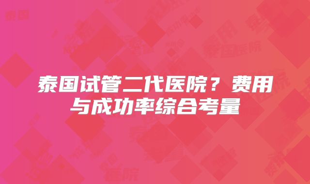 泰国试管二代医院?费用与成功率综合考量