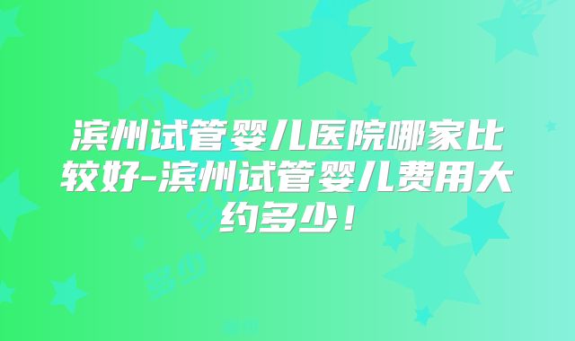 滨州试管婴儿医院哪家比较好-滨州试管婴儿费用大约多少！