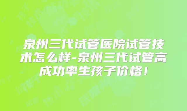 泉州三代试管医院试管技术怎么样-泉州三代试管高成功率生孩子价格!
