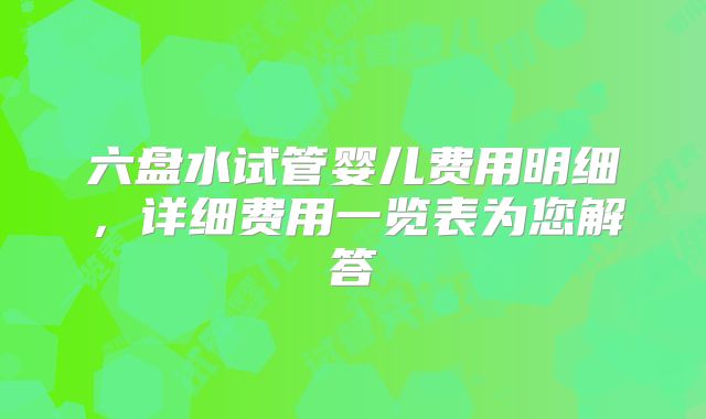 六盘水试管婴儿费用明细,详细费用一览表为您解答